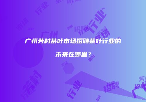 广州芳村茶叶市场招聘茶叶行业的未来在哪里？