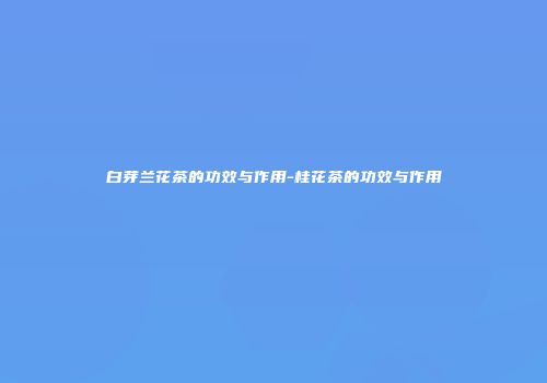 白芽兰花茶的功效与作用-桂花茶的功效与作用