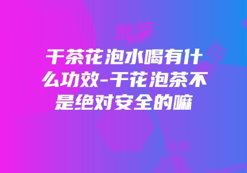 干茶花泡水喝有什么功效-干花泡茶不是绝对安全的嘛