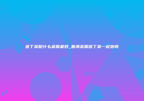 苦丁茶配什么茶喝最好_普洱茶喝苦丁茶一起泡吗