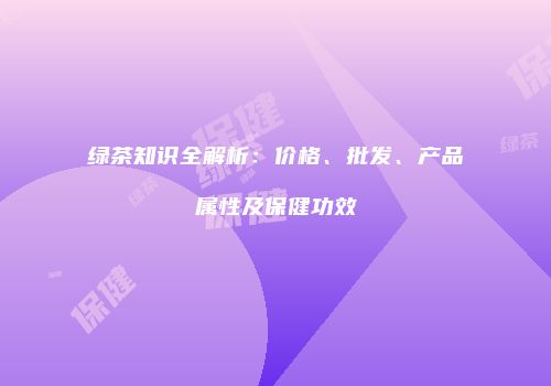 绿茶知识全解析：价格、批发、产品属性及保健功效