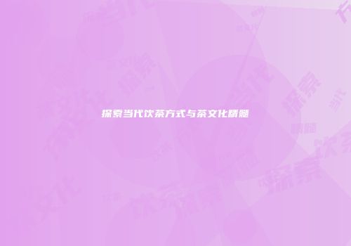 探索当代饮茶方式与茶文化精髓