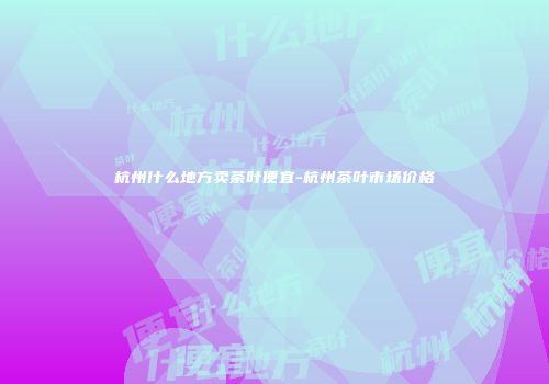杭州什么地方卖茶叶便宜-杭州茶叶市场价格
