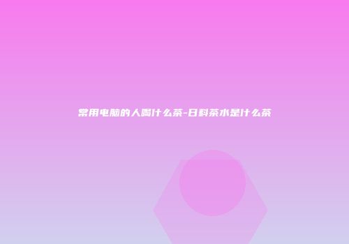 常用电脑的人喝什么茶-日料茶水是什么茶
