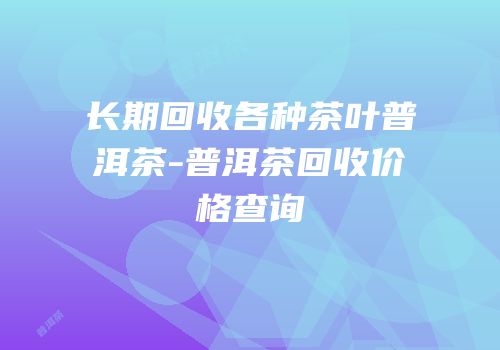 长期回收各种茶叶普洱茶-普洱茶回收价格查询
