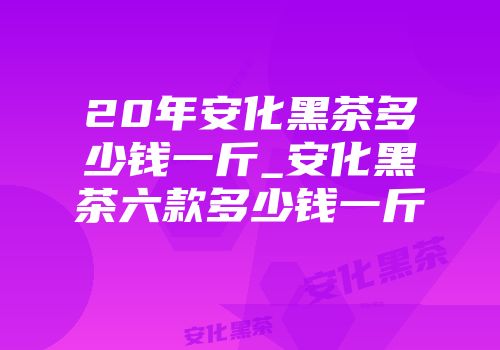 20年安化黑茶多少钱一斤_安化黑茶六款多少钱一斤