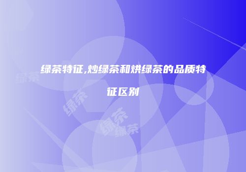 绿茶特征,炒绿茶和烘绿茶的品质特征区别