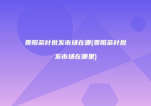贵阳茶叶批发市场在哪(贵阳茶叶批发市场在哪里)