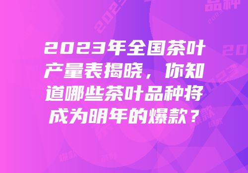 2023年全国茶叶产量表揭晓，你知道哪些茶叶品种将成为明年的爆款？