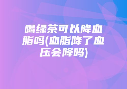 喝绿茶可以降血脂吗(血脂降了血压会降吗)