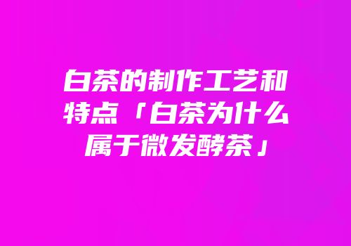 白茶的制作工艺和特点「白茶为什么属于微发酵茶」