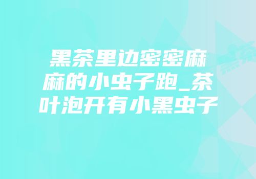 黑茶里边密密麻麻的小虫子跑_茶叶泡开有小黑虫子
