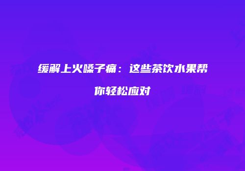缓解上火嗓子痛：这些茶饮水果帮你轻松应对