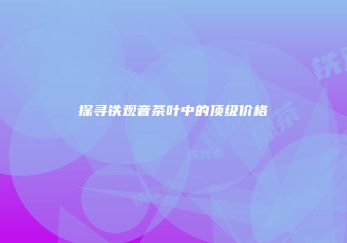 探寻铁观音茶叶中的顶级价格