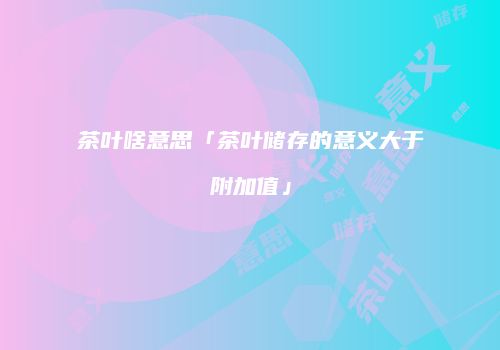 茶叶啥意思「茶叶储存的意义大于附加值」