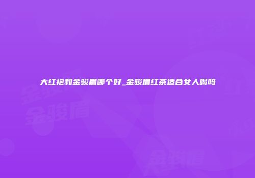 大红袍和金骏眉哪个好_金骏眉红茶适合女人喝吗