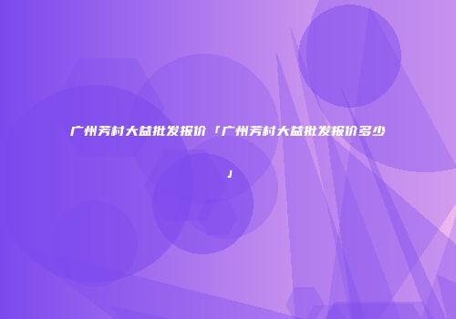 广州芳村大益批发报价「广州芳村大益批发报价多少」