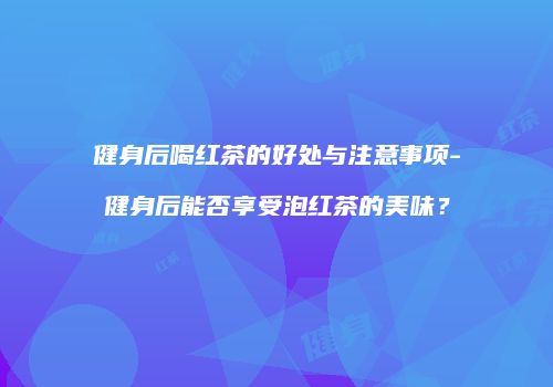 健身后喝红茶的好处与注意事项-健身后能否享受泡红茶的美味？