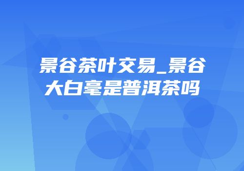 景谷茶叶交易_景谷大白毫是普洱茶吗