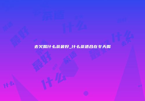 去火喝什么茶最好_什么茶适合在冬天喝