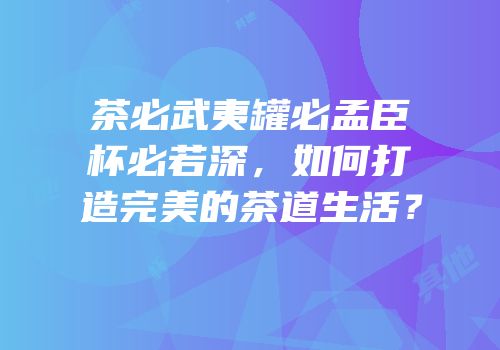 茶必武夷罐必孟臣杯必若深，如何打造完美的茶道生活？