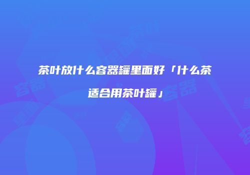 茶叶放什么容器罐里面好「什么茶适合用茶叶罐」