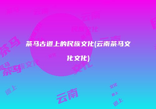 茶马古道上的民族文化(云南茶马文化文化)