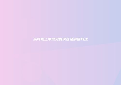 茶叶加工中常见的误区及解决方法