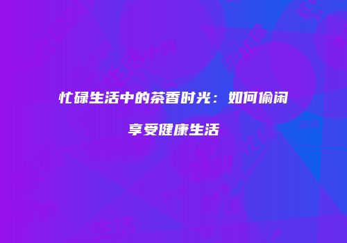 忙碌生活中的茶香时光：如何偷闲享受健康生活