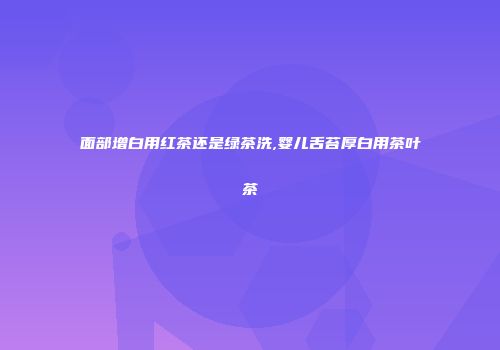 面部增白用红茶还是绿茶洗,婴儿舌苔厚白用茶叶茶