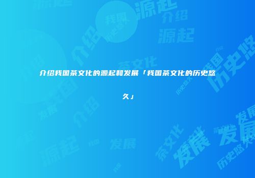介绍我国茶文化的源起和发展「我国茶文化的历史悠久」