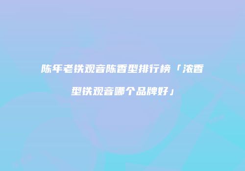 陈年老铁观音陈香型排行榜「浓香型铁观音哪个品牌好」