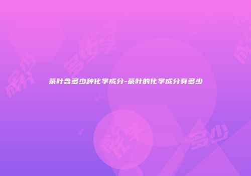 茶叶含多少种化学成分-茶叶的化学成分有多少