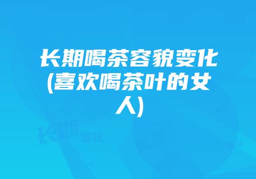 长期喝茶容貌变化(喜欢喝茶叶的女人)
