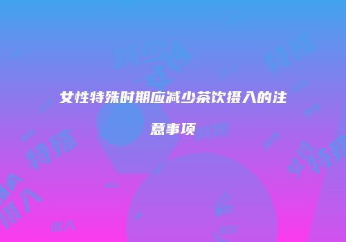 女性特殊时期应减少茶饮摄入的注意事项