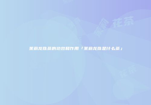 茉莉龙珠茶的功效和作用「茉莉龙珠是什么茶」