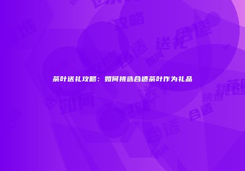 茶叶送礼攻略：如何挑选合适茶叶作为礼品
