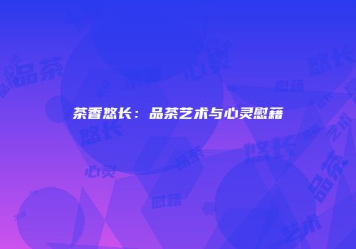 茶香悠长：品茶艺术与心灵慰藉