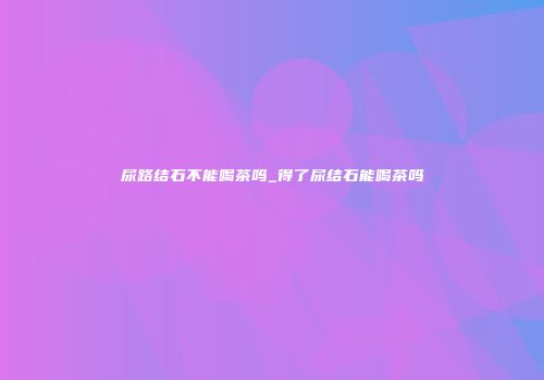 尿路结石不能喝茶吗_得了尿结石能喝茶吗