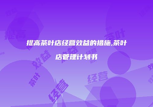 提高茶叶店经营效益的措施,茶叶店管理计划书