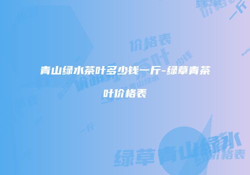 青山绿水茶叶多少钱一斤-绿草青茶叶价格表