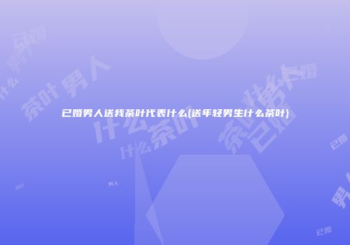 已婚男人送我茶叶代表什么(送年轻男生什么茶叶)