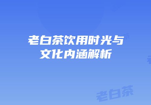 老白茶饮用时光与文化内涵解析