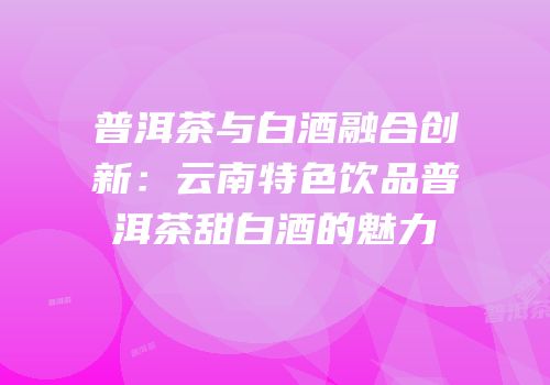 普洱茶与白酒融合创新：云南特色饮品普洱茶甜白酒的魅力