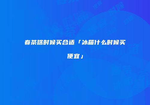 春茶啥时候买合适「冰箱什么时候买便宜」