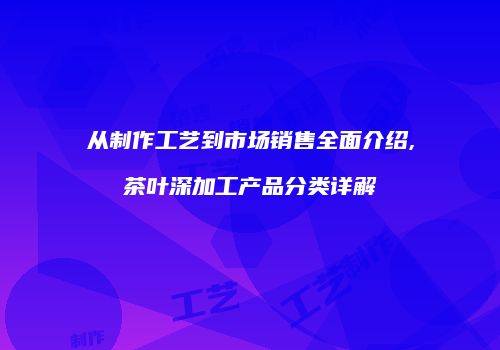 从制作工艺到市场销售全面介绍,茶叶深加工产品分类详解