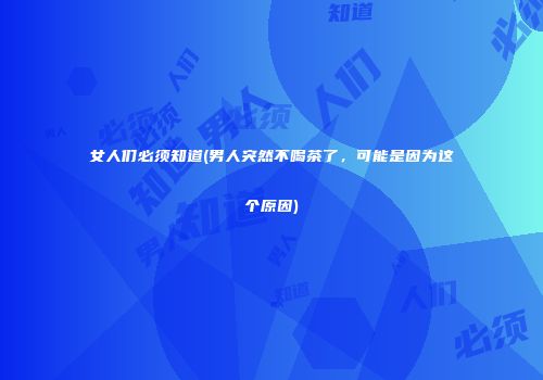 女人们必须知道(男人突然不喝茶了，可能是因为这个原因)
