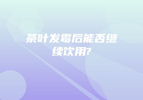茶叶发霉后能否继续饮用?