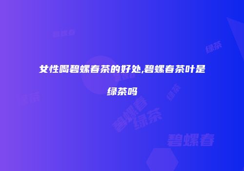 女性喝碧螺春茶的好处,碧螺春茶叶是绿茶吗