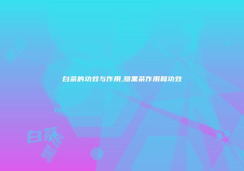 白茶的功效与作用,甜黑茶作用和功效